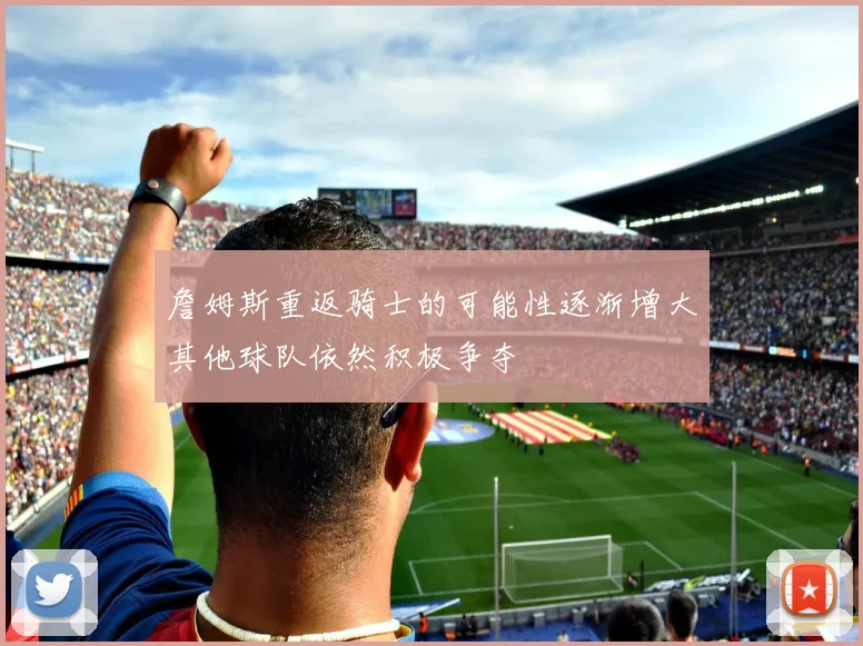 詹姆斯重返骑士的可能性逐渐增大其他球队依然积极争夺