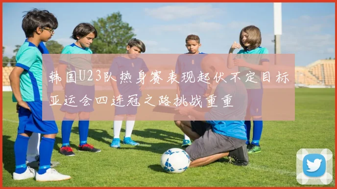 韩国U23队热身赛表现起伏不定目标亚运会四连冠之路挑战重重