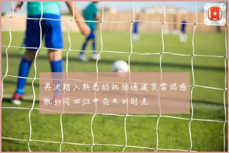 再次踏入熟悉的机场通道莫雷诺感慨如同回归申花冬训时光