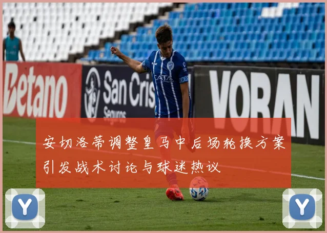 安切洛蒂调整皇马中后场轮换方案引发战术讨论与球迷热议
