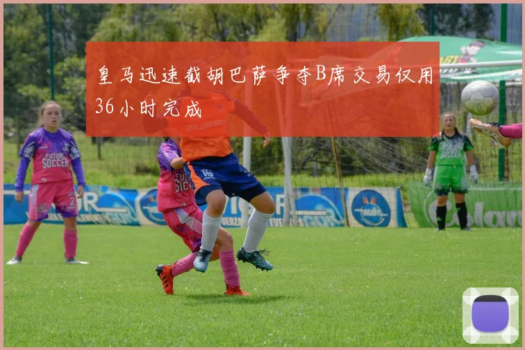 皇马迅速截胡巴萨争夺B席交易仅用36小时完成