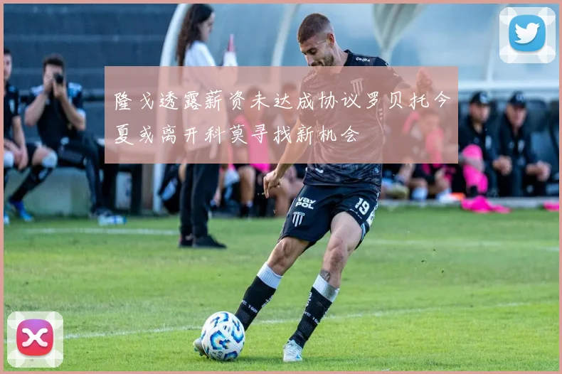 隆戈透露薪资未达成协议罗贝托今夏或离开科莫寻找新机会