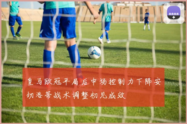 皇马欧冠平局后中场控制力下降安切洛蒂战术调整初见成效