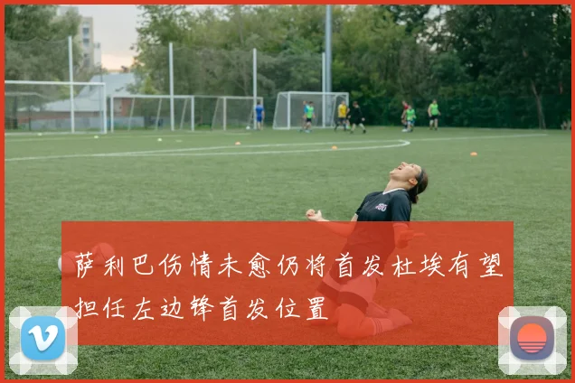 萨利巴伤情未愈仍将首发杜埃有望担任左边锋首发位置