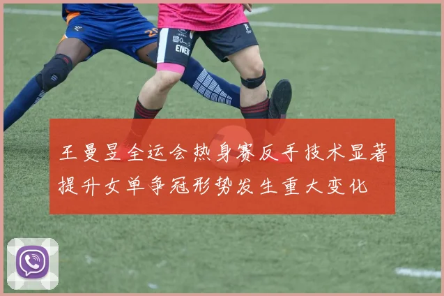 王曼昱全运会热身赛反手技术显著提升女单争冠形势发生重大变化