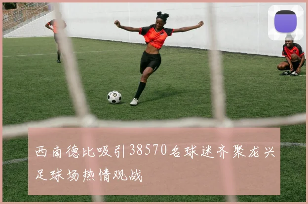 西南德比吸引38570名球迷齐聚龙兴足球场热情观战