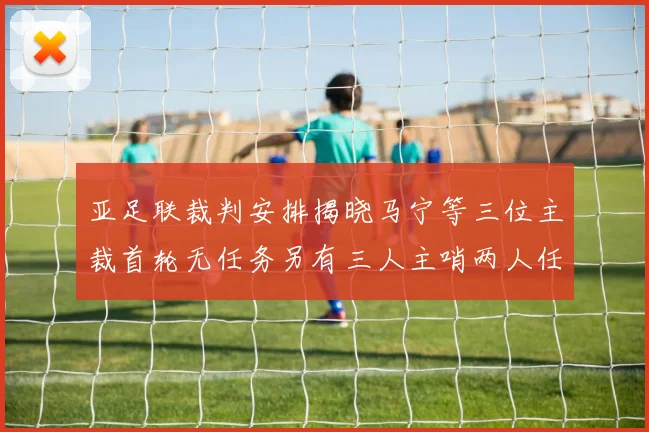 亚足联裁判安排揭晓马宁等三位主裁首轮无任务另有三人主哨两人任四官