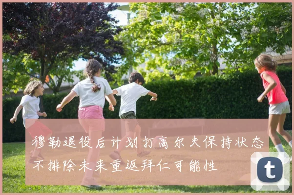 穆勒退役后计划打高尔夫保持状态不排除未来重返拜仁可能性