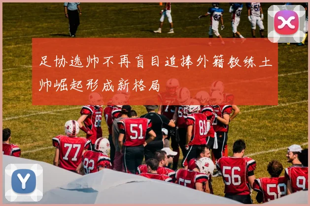 足协选帅不再盲目追捧外籍教练土帅崛起形成新格局