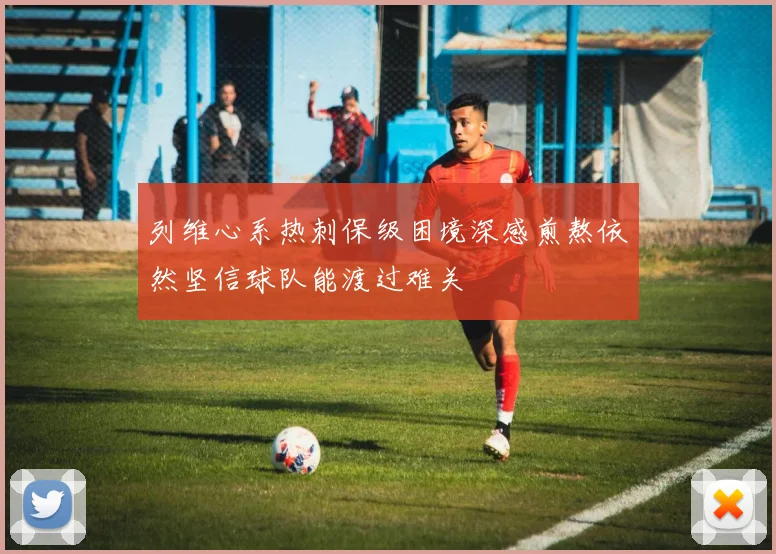 列维心系热刺保级困境深感煎熬依然坚信球队能渡过难关