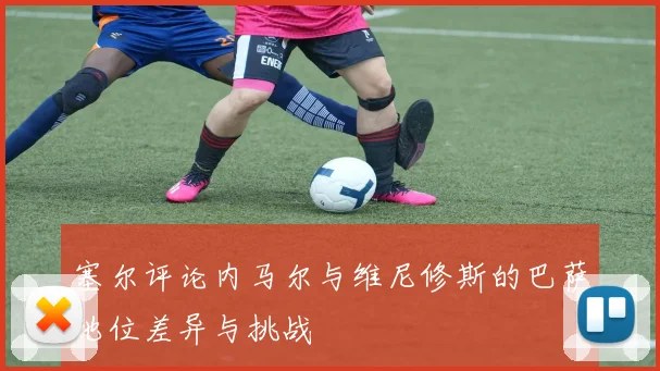 塞尔评论内马尔与维尼修斯的巴萨地位差异与挑战