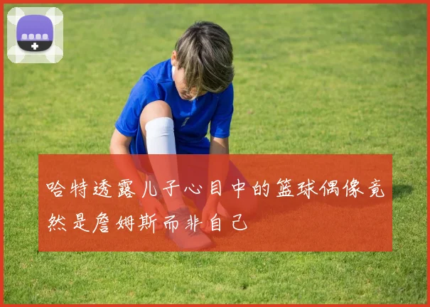 哈特透露儿子心目中的篮球偶像竟然是詹姆斯而非自己