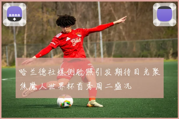 哈兰德社媒侧脸照引发期待目光聚焦魔人世界杯首秀周二盛况