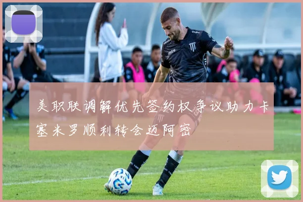 美职联调解优先签约权争议助力卡塞米罗顺利转会迈阿密