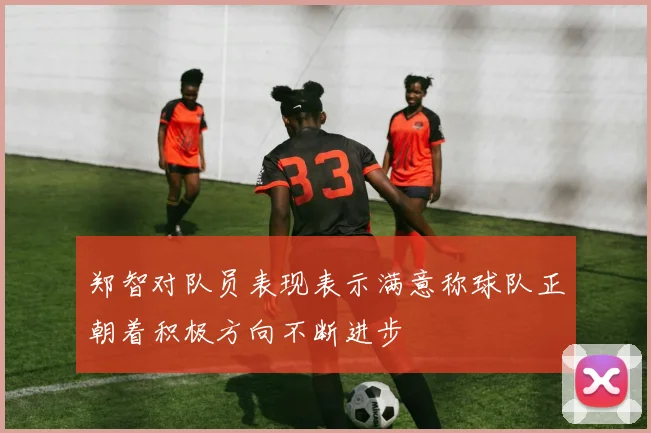 郑智对队员表现表示满意称球队正朝着积极方向不断进步