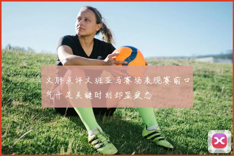 文胖点评文班亚马赛场表现赛前口气十足关键时刻却显疲态