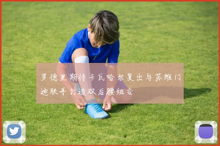 罗德里期待卡瓦哈尔复出与苏维门迪联手打造双后腰组合