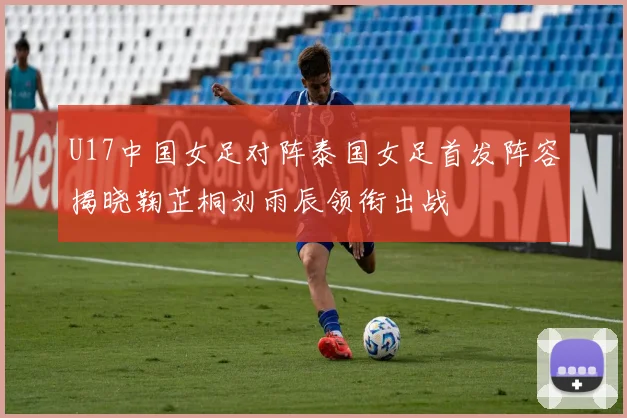 U17中国女足对阵泰国女足首发阵容揭晓鞠芷桐刘雨辰领衔出战