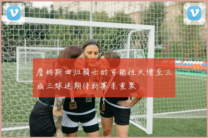 詹姆斯回归骑士的可能性大增至三成三球迷期待新赛季重聚