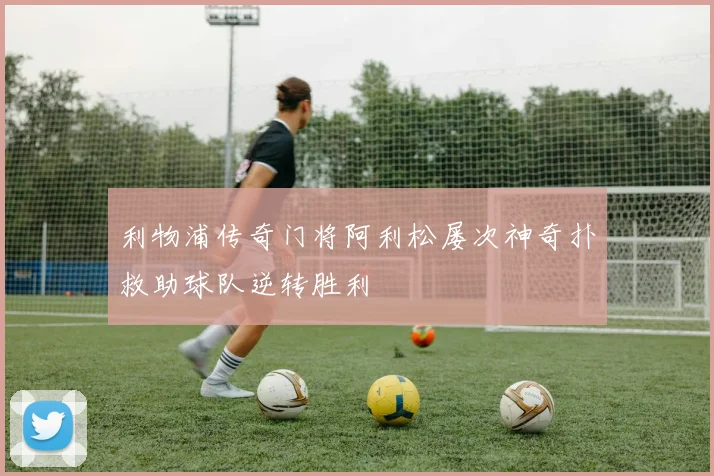 利物浦传奇门将阿利松屡次神奇扑救助球队逆转胜利