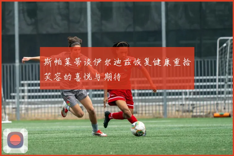 斯帕莱蒂谈伊尔迪兹恢复健康重拾笑容的喜悦与期待