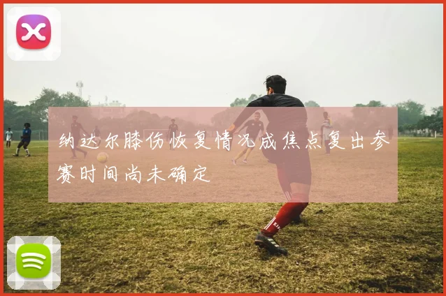 纳达尔膝伤恢复情况成焦点复出参赛时间尚未确定