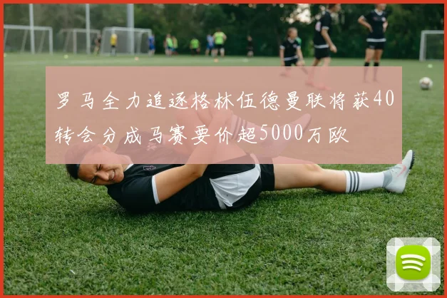 罗马全力追逐格林伍德曼联将获40转会分成马赛要价超5000万欧