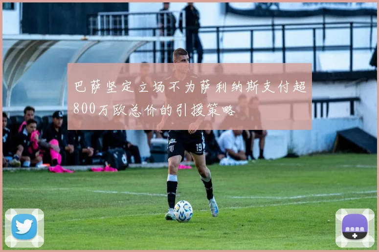 巴萨坚定立场不为萨利纳斯支付超800万欧总价的引援策略