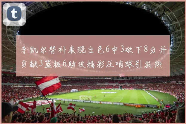 李凯尔替补表现出色6中3砍下8分并贡献3篮板6助攻精彩压哨球引发热议