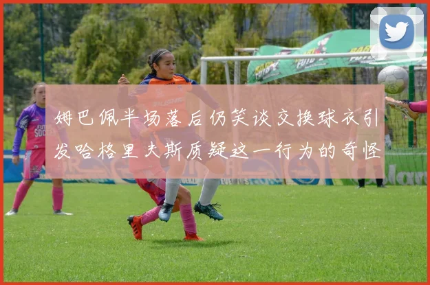姆巴佩半场落后仍笑谈交换球衣引发哈格里夫斯质疑这一行为的奇怪性