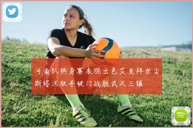 河南队热身赛表现出色艾克拜尔古斯塔沃联手破门战胜武汉三镇